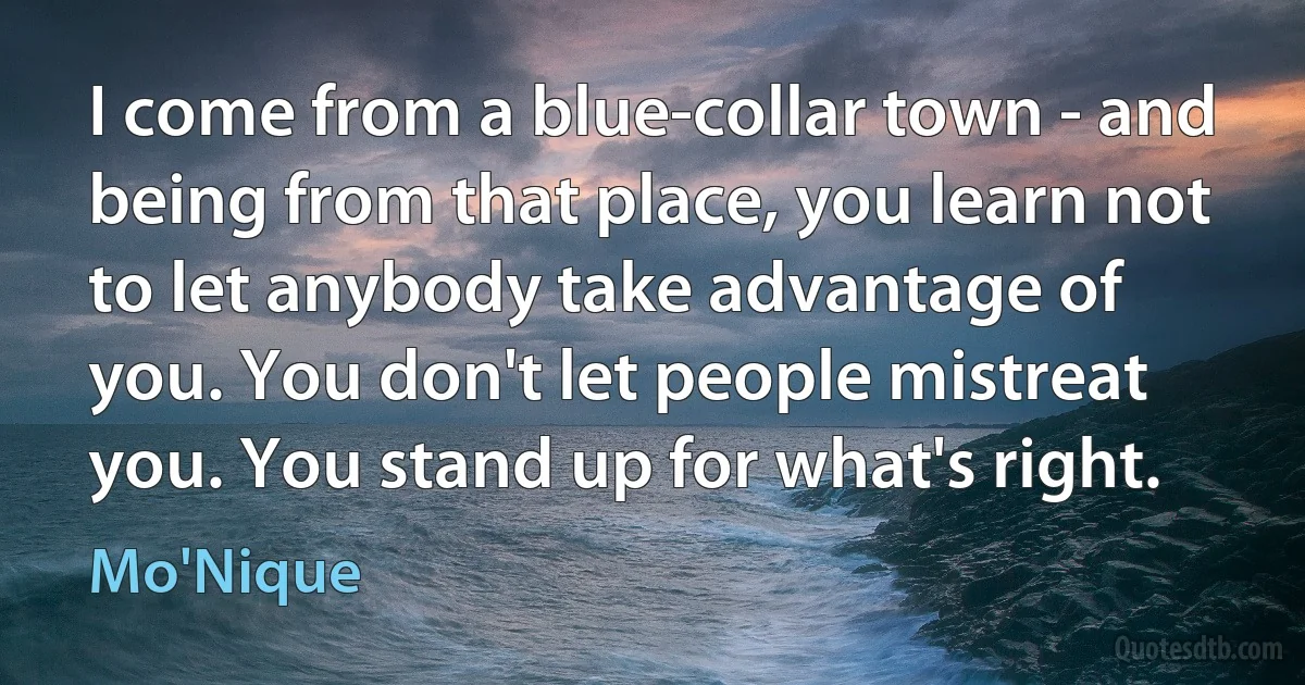 I come from a blue-collar town - and being from that place, you learn not to let anybody take advantage of you. You don't let people mistreat you. You stand up for what's right. (Mo'Nique)