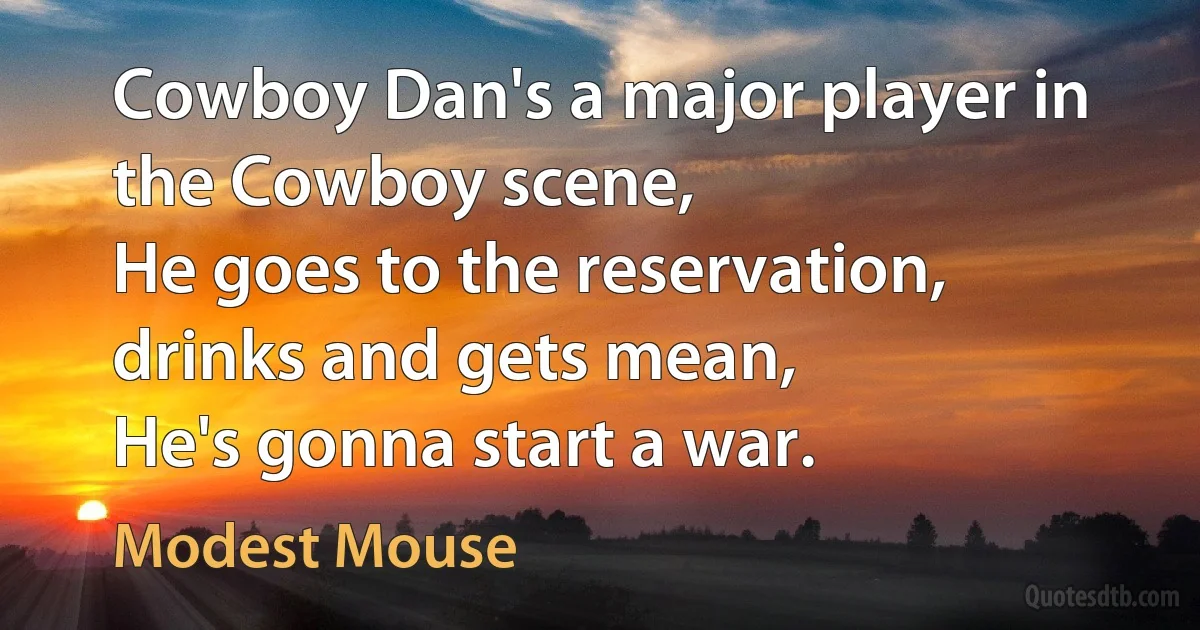 Cowboy Dan's a major player in the Cowboy scene,
He goes to the reservation, drinks and gets mean,
He's gonna start a war. (Modest Mouse)