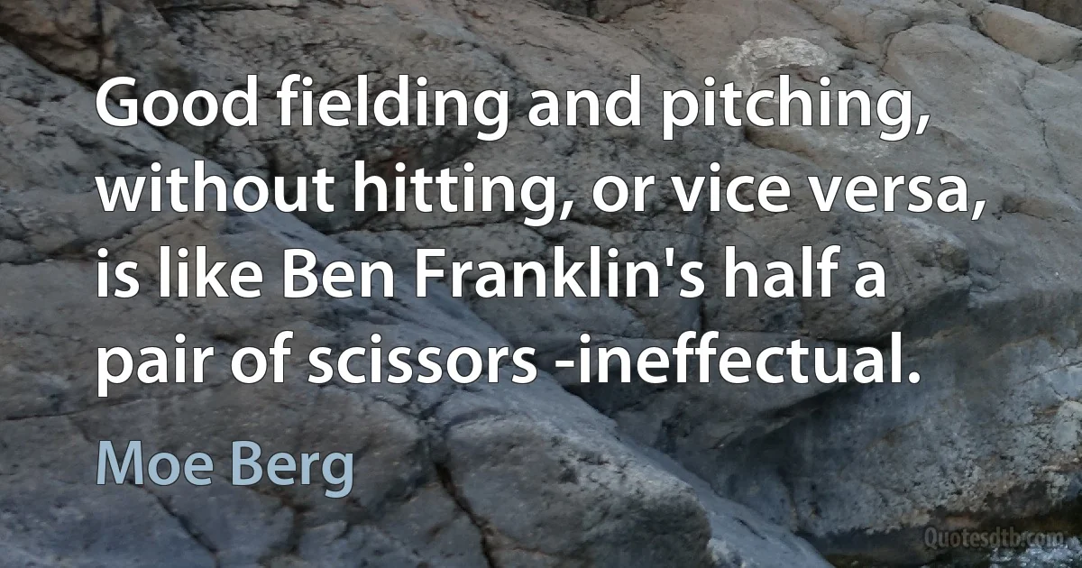 Good fielding and pitching, without hitting, or vice versa, is like Ben Franklin's half a pair of scissors -ineffectual. (Moe Berg)