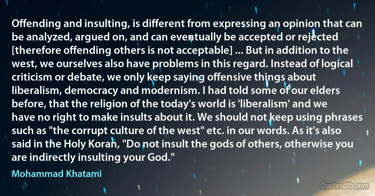 Offending and insulting, is different from expressing an opinion that can be analyzed, argued on, and can eventually be accepted or rejected [therefore offending others is not acceptable] ... But in addition to the west, we ourselves also have problems in this regard. Instead of logical criticism or debate, we only keep saying offensive things about liberalism, democracy and modernism. I had told some of our elders before, that the religion of the today's world is 'liberalism' and we have no right to make insults about it. We should not keep using phrases such as "the corrupt culture of the west" etc. in our words. As it's also said in the Holy Koran, "Do not insult the gods of others, otherwise you are indirectly insulting your God." (Mohammad Khatami)