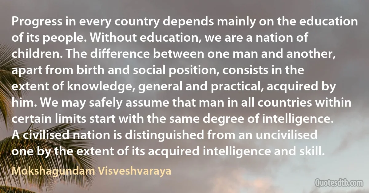 Progress in every country depends mainly on the education of its people. Without education, we are a nation of children. The difference between one man and another, apart from birth and social position, consists in the extent of knowledge, general and practical, acquired by him. We may safely assume that man in all countries within certain limits start with the same degree of intelligence. A civilised nation is distinguished from an uncivilised one by the extent of its acquired intelligence and skill. (Mokshagundam Visveshvaraya)