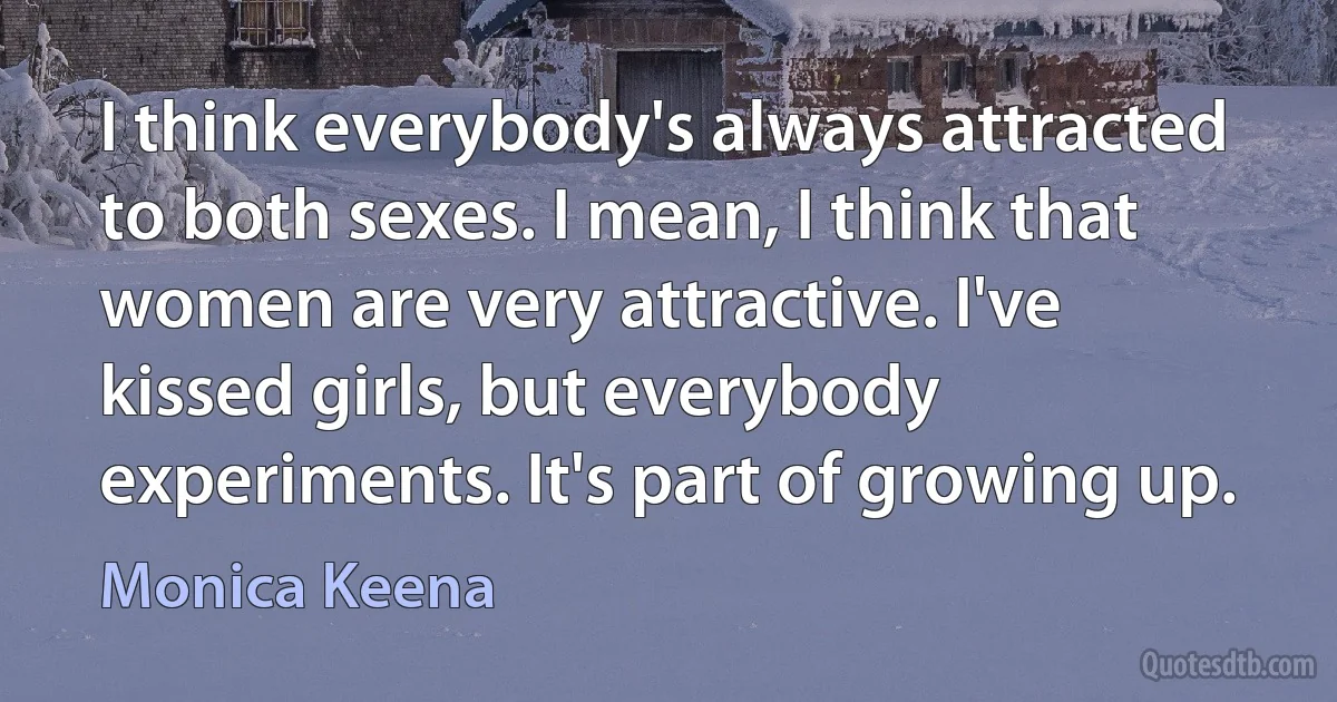 I think everybody's always attracted to both sexes. I mean, I think that women are very attractive. I've kissed girls, but everybody experiments. It's part of growing up. (Monica Keena)