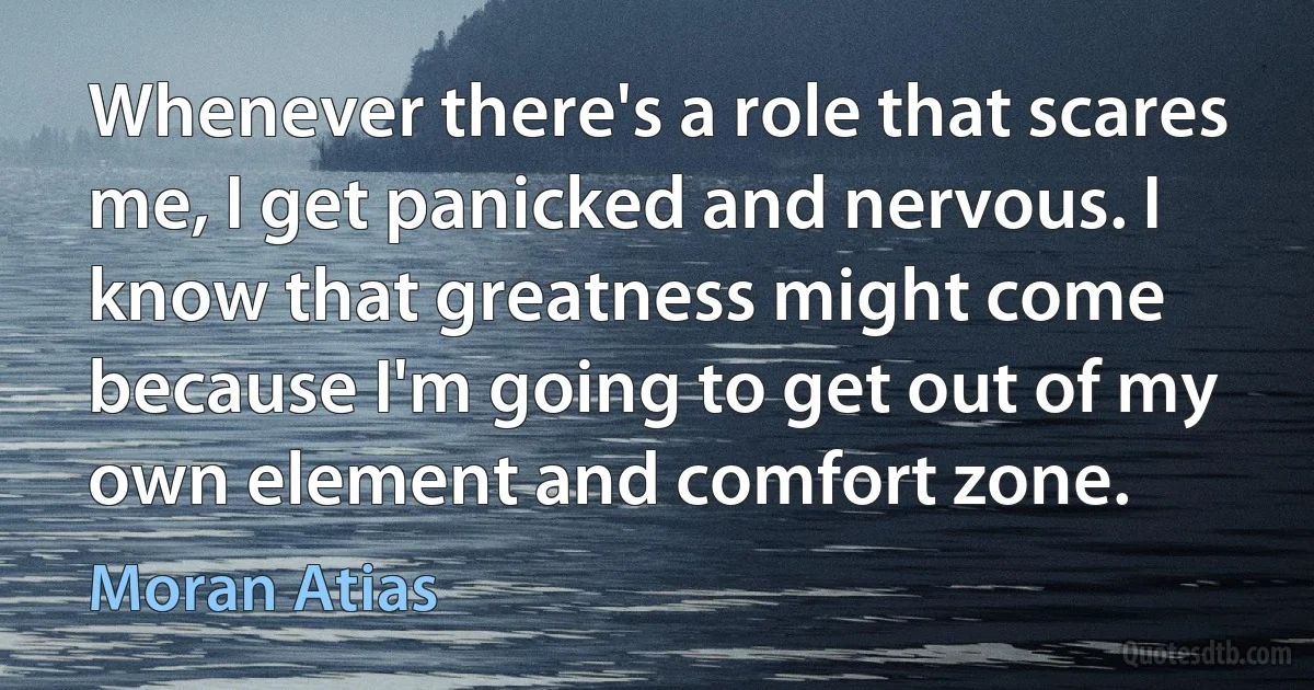 Whenever there's a role that scares me, I get panicked and nervous. I know that greatness might come because I'm going to get out of my own element and comfort zone. (Moran Atias)