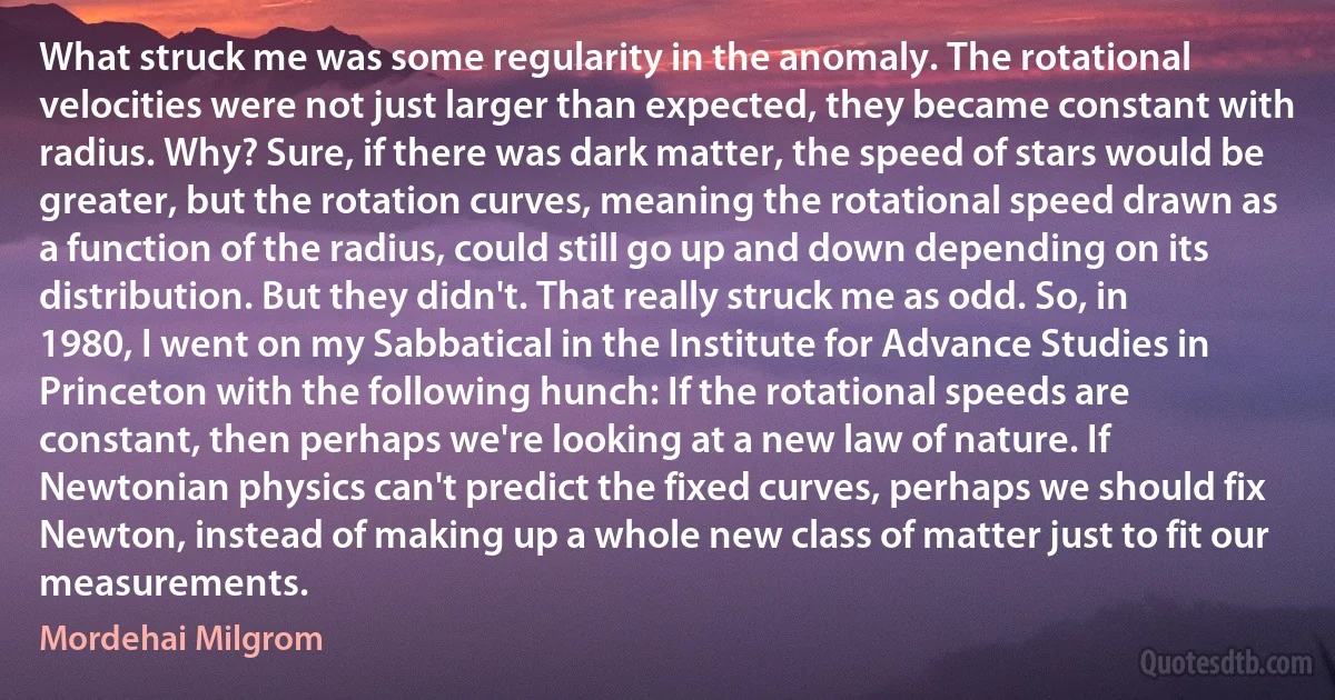 What struck me was some regularity in the anomaly. The rotational velocities were not just larger than expected, they became constant with radius. Why? Sure, if there was dark matter, the speed of stars would be greater, but the rotation curves, meaning the rotational speed drawn as a function of the radius, could still go up and down depending on its distribution. But they didn't. That really struck me as odd. So, in 1980, I went on my Sabbatical in the Institute for Advance Studies in Princeton with the following hunch: If the rotational speeds are constant, then perhaps we're looking at a new law of nature. If Newtonian physics can't predict the fixed curves, perhaps we should fix Newton, instead of making up a whole new class of matter just to fit our measurements. (Mordehai Milgrom)