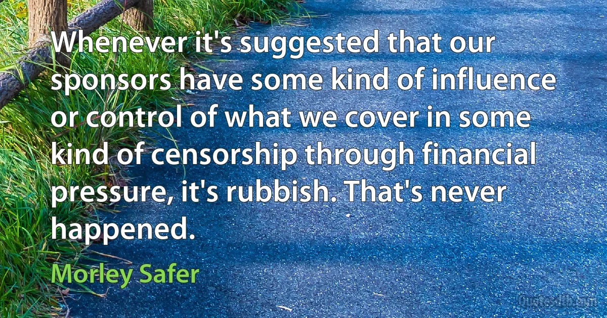 Whenever it's suggested that our sponsors have some kind of influence or control of what we cover in some kind of censorship through financial pressure, it's rubbish. That's never happened. (Morley Safer)