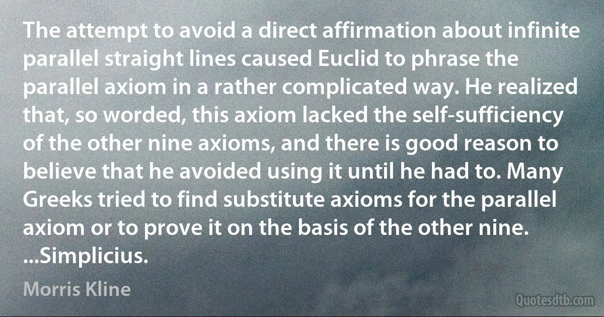 The attempt to avoid a direct affirmation about infinite parallel straight lines caused Euclid to phrase the parallel axiom in a rather complicated way. He realized that, so worded, this axiom lacked the self-sufficiency of the other nine axioms, and there is good reason to believe that he avoided using it until he had to. Many Greeks tried to find substitute axioms for the parallel axiom or to prove it on the basis of the other nine. ...Simplicius. (Morris Kline)