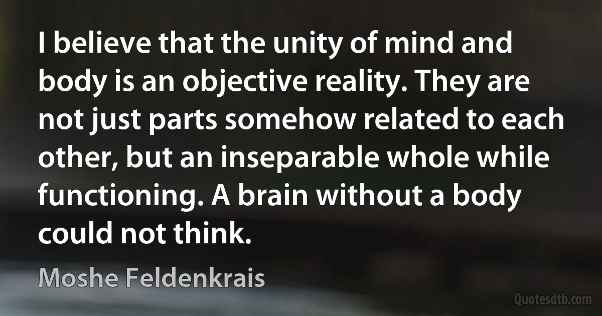 I believe that the unity of mind and body is an objective reality. They are not just parts somehow related to each other, but an inseparable whole while functioning. A brain without a body could not think. (Moshe Feldenkrais)