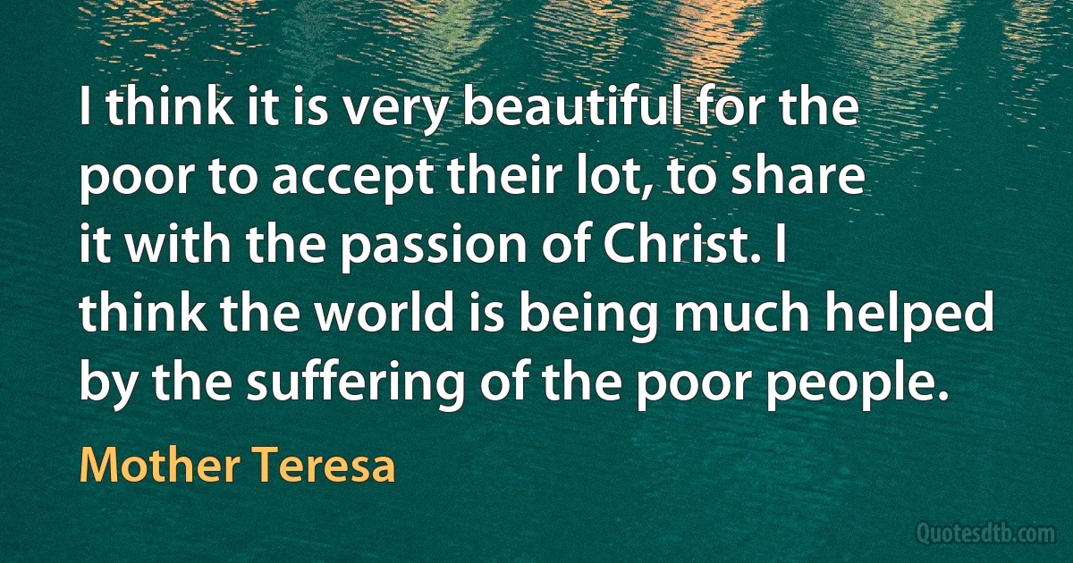 I think it is very beautiful for the poor to accept their lot, to share it with the passion of Christ. I think the world is being much helped by the suffering of the poor people. (Mother Teresa)