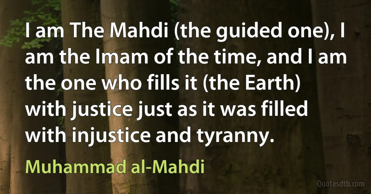 I am The Mahdi (the guided one), I am the Imam of the time, and I am the one who fills it (the Earth) with justice just as it was filled with injustice and tyranny. (Muhammad al-Mahdi)