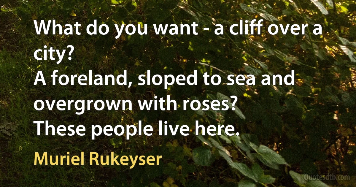 What do you want - a cliff over a city?
A foreland, sloped to sea and overgrown with roses?
These people live here. (Muriel Rukeyser)