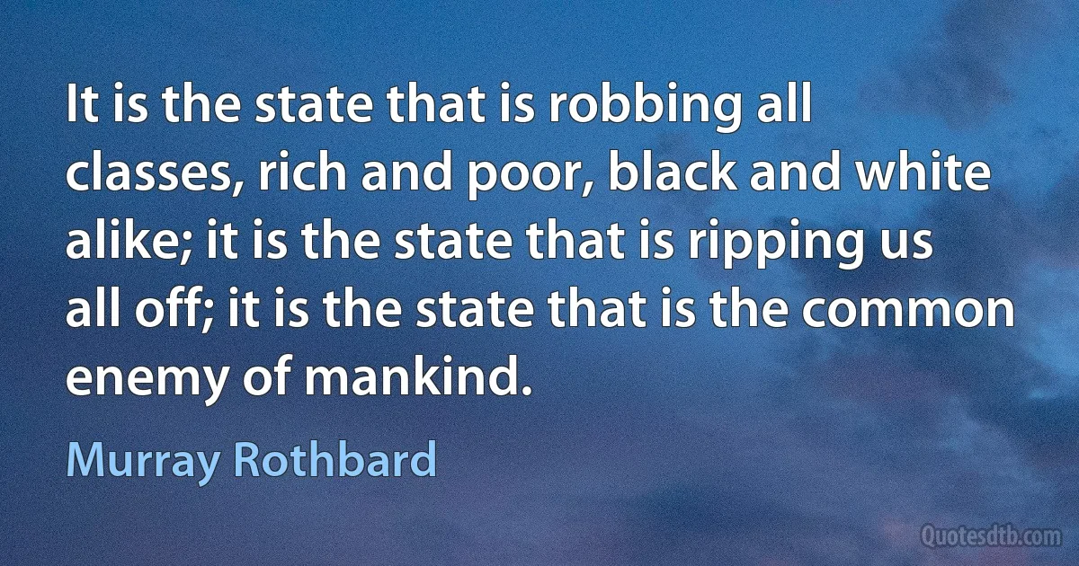 It is the state that is robbing all classes, rich and poor, black and white alike; it is the state that is ripping us all off; it is the state that is the common enemy of mankind. (Murray Rothbard)