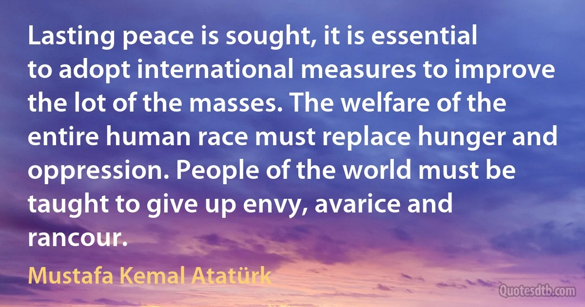 Lasting peace is sought, it is essential to adopt international measures to improve the lot of the masses. The welfare of the entire human race must replace hunger and oppression. People of the world must be taught to give up envy, avarice and rancour. (Mustafa Kemal Atatürk)