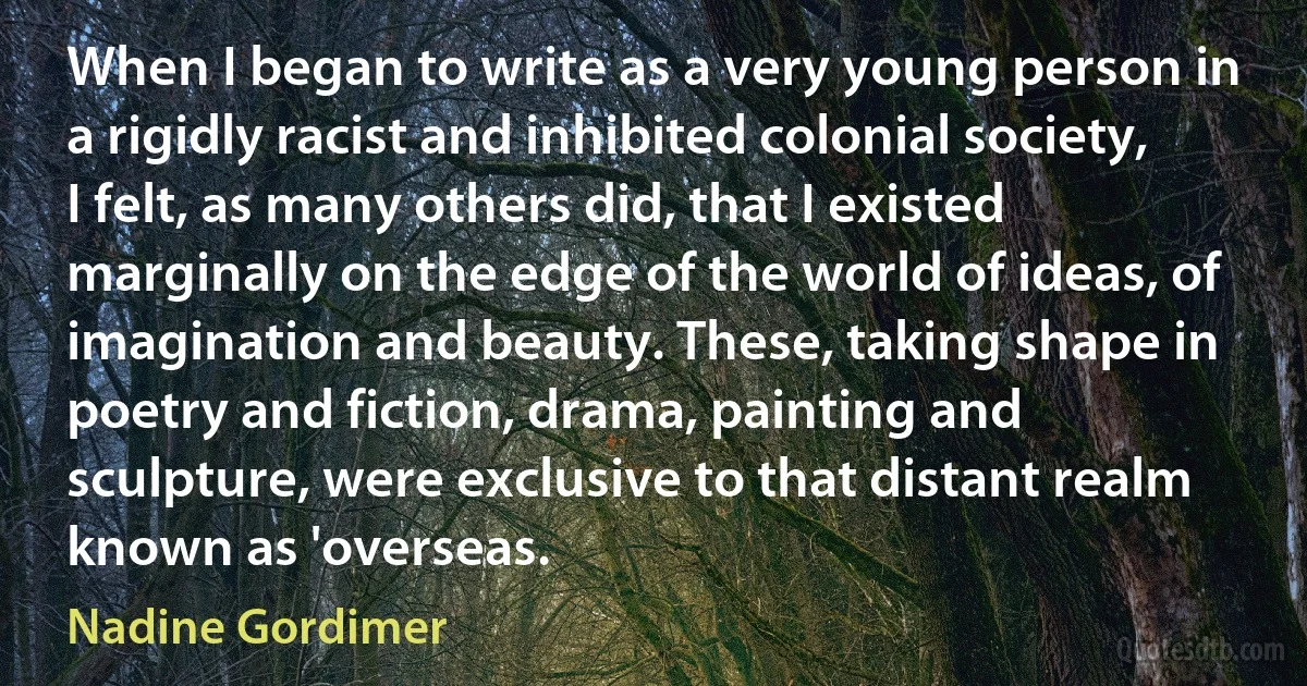 When I began to write as a very young person in a rigidly racist and inhibited colonial society, I felt, as many others did, that I existed marginally on the edge of the world of ideas, of imagination and beauty. These, taking shape in poetry and fiction, drama, painting and sculpture, were exclusive to that distant realm known as 'overseas. (Nadine Gordimer)