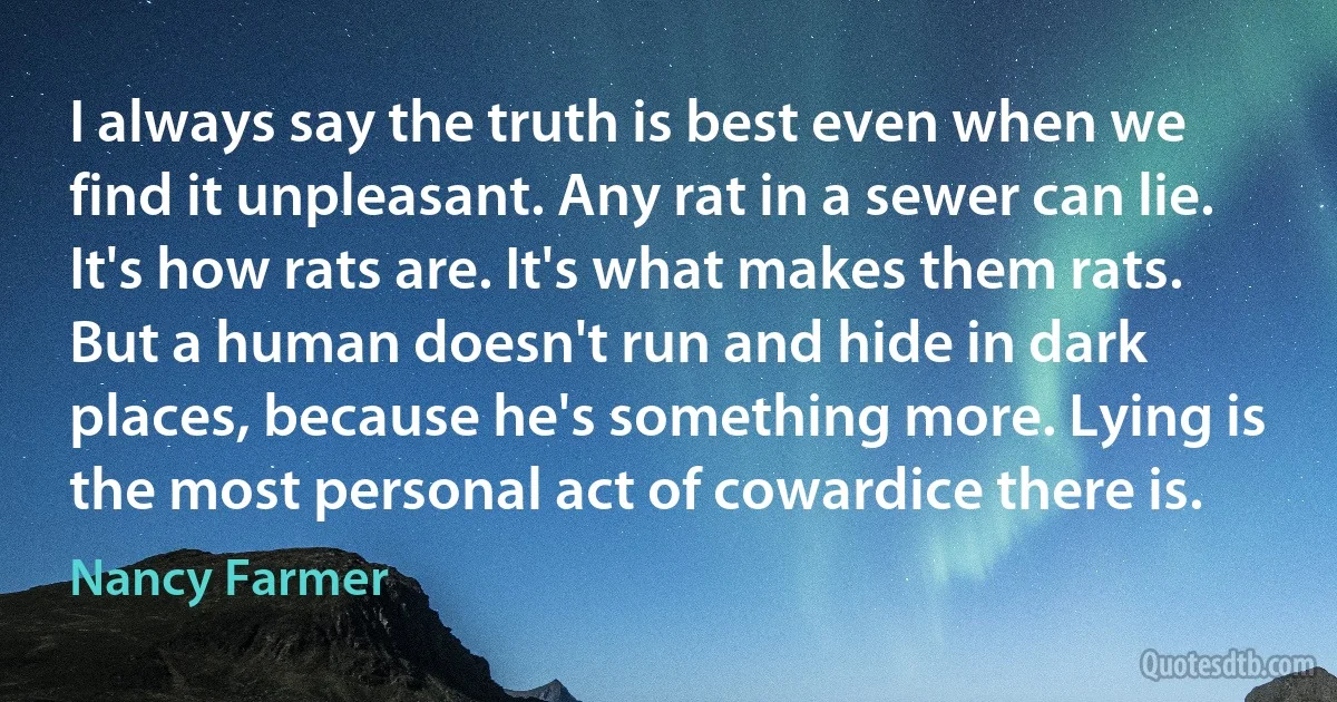 I always say the truth is best even when we find it unpleasant. Any rat in a sewer can lie. It's how rats are. It's what makes them rats. But a human doesn't run and hide in dark places, because he's something more. Lying is the most personal act of cowardice there is. (Nancy Farmer)