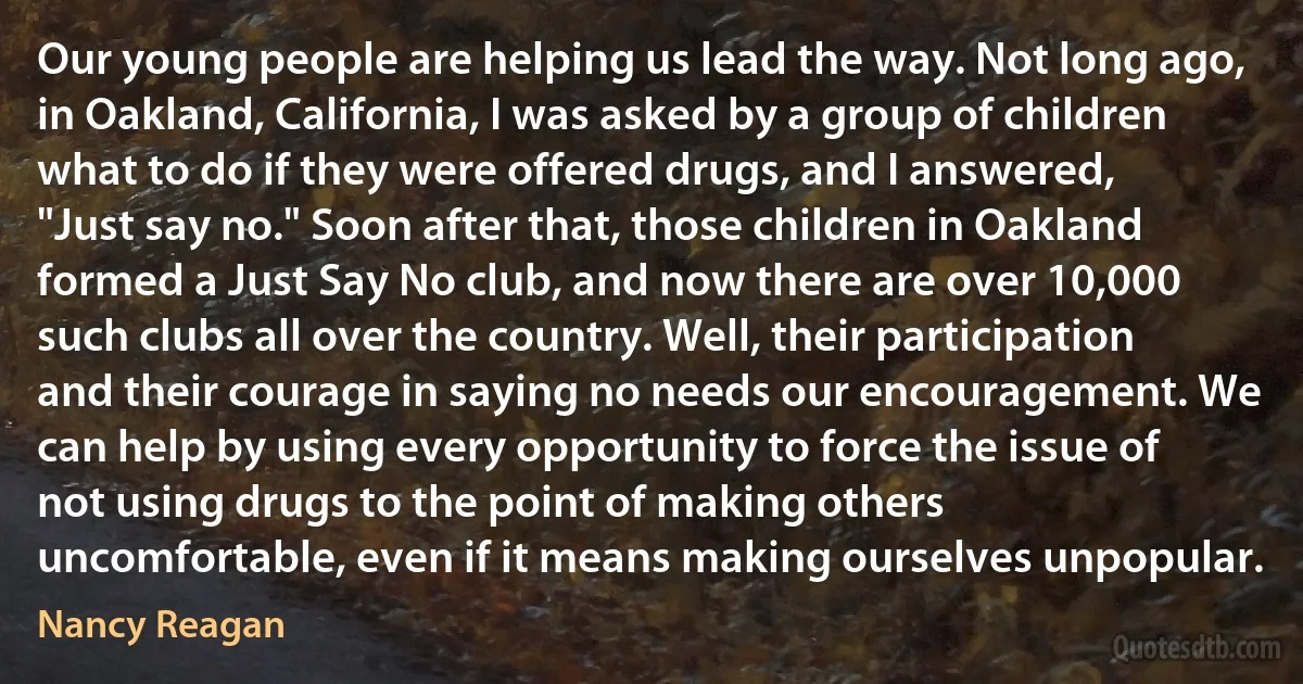 Our young people are helping us lead the way. Not long ago, in Oakland, California, I was asked by a group of children what to do if they were offered drugs, and I answered, "Just say no." Soon after that, those children in Oakland formed a Just Say No club, and now there are over 10,000 such clubs all over the country. Well, their participation and their courage in saying no needs our encouragement. We can help by using every opportunity to force the issue of not using drugs to the point of making others uncomfortable, even if it means making ourselves unpopular. (Nancy Reagan)