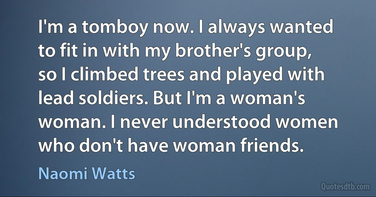 I'm a tomboy now. I always wanted to fit in with my brother's group, so I climbed trees and played with lead soldiers. But I'm a woman's woman. I never understood women who don't have woman friends. (Naomi Watts)