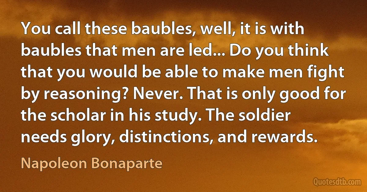 You call these baubles, well, it is with baubles that men are led... Do you think that you would be able to make men fight by reasoning? Never. That is only good for the scholar in his study. The soldier needs glory, distinctions, and rewards. (Napoleon Bonaparte)