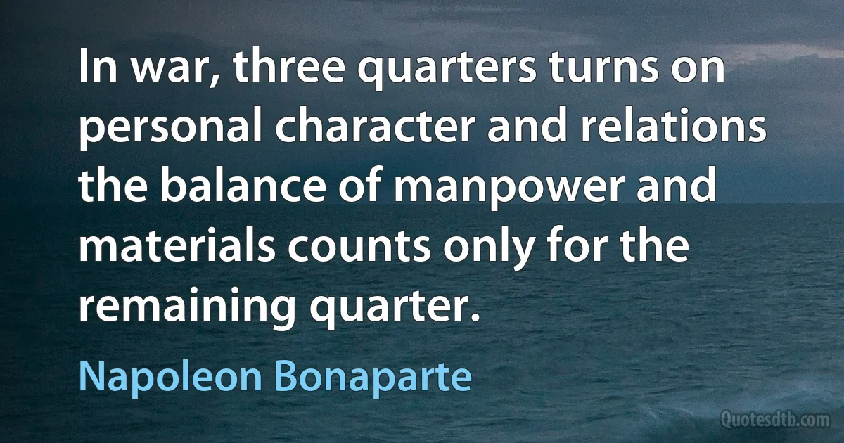 In war, three quarters turns on personal character and relations the balance of manpower and materials counts only for the remaining quarter. (Napoleon Bonaparte)