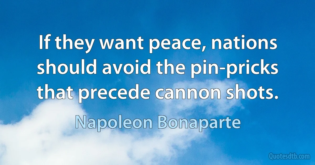 If they want peace, nations should avoid the pin-pricks that precede cannon shots. (Napoleon Bonaparte)