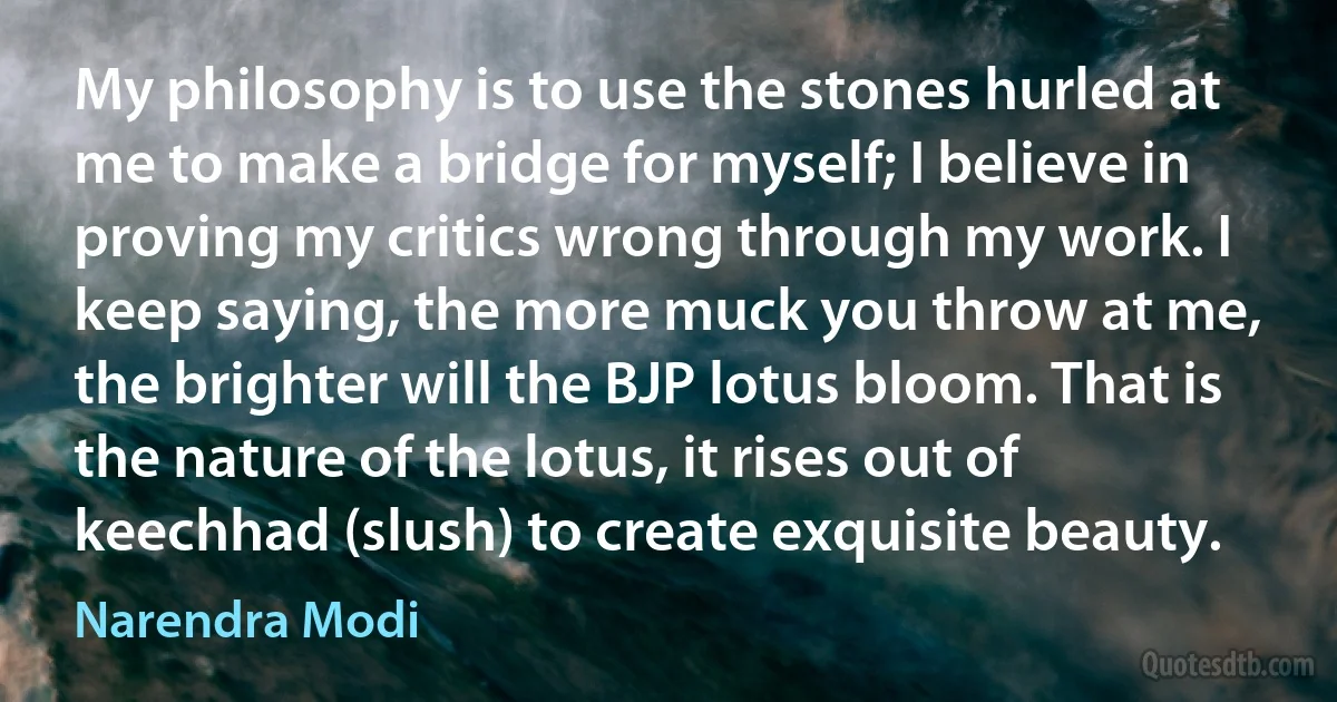 My philosophy is to use the stones hurled at me to make a bridge for myself; I believe in proving my critics wrong through my work. I keep saying, the more muck you throw at me, the brighter will the BJP lotus bloom. That is the nature of the lotus, it rises out of keechhad (slush) to create exquisite beauty. (Narendra Modi)