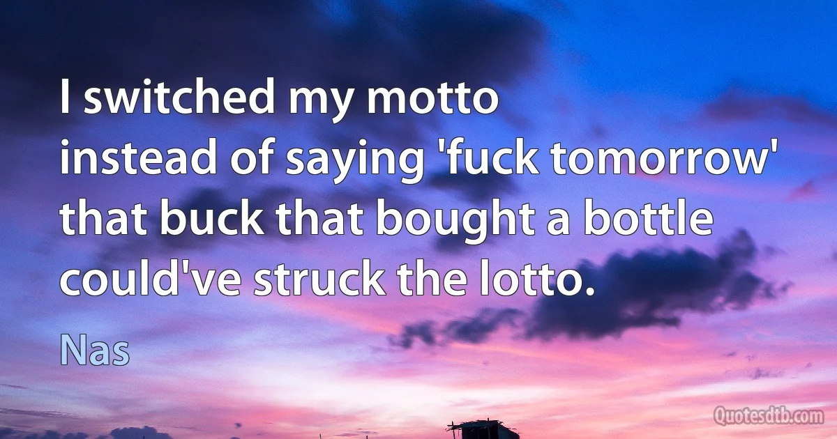 I switched my motto
instead of saying 'fuck tomorrow' that buck that bought a bottle could've struck the lotto. (Nas)