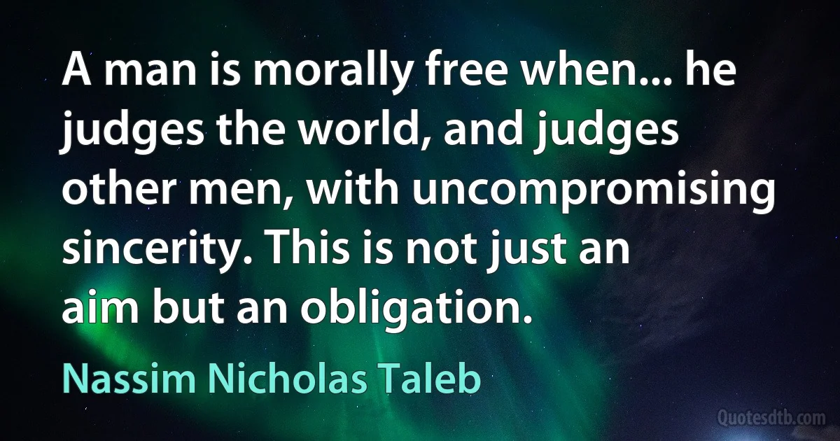 A man is morally free when... he judges the world, and judges other men, with uncompromising sincerity. This is not just an aim but an obligation. (Nassim Nicholas Taleb)