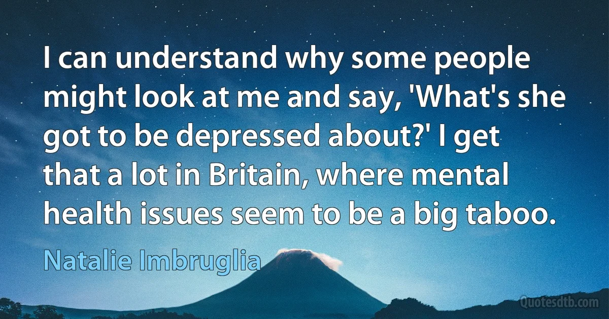 I can understand why some people might look at me and say, 'What's she got to be depressed about?' I get that a lot in Britain, where mental health issues seem to be a big taboo. (Natalie Imbruglia)