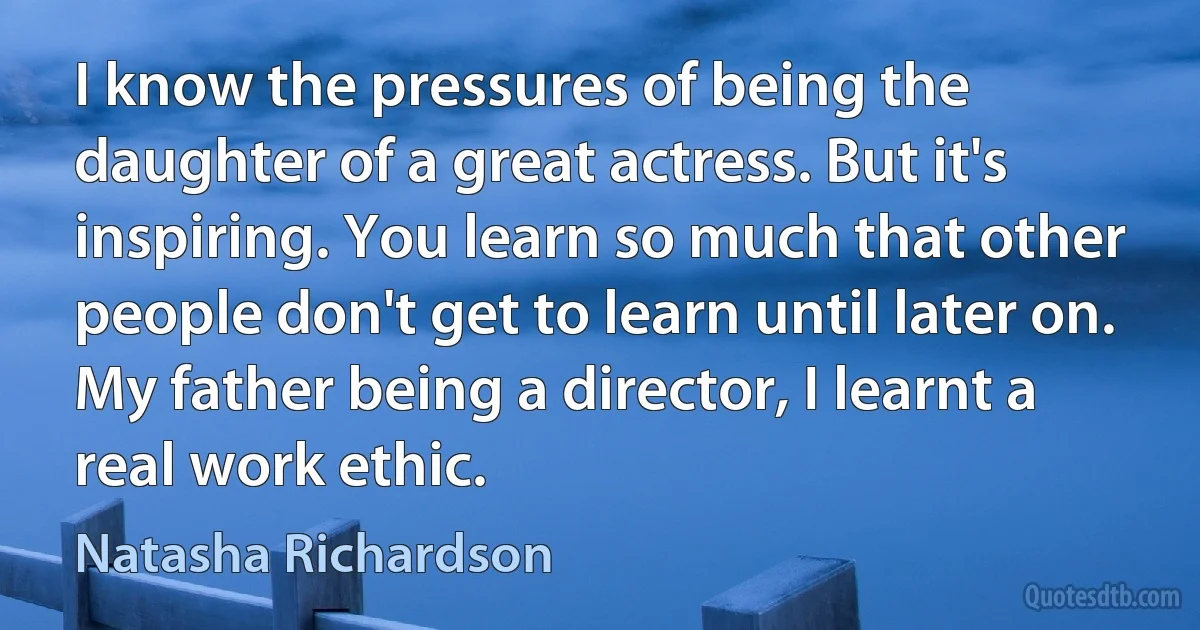 I know the pressures of being the daughter of a great actress. But it's inspiring. You learn so much that other people don't get to learn until later on. My father being a director, I learnt a real work ethic. (Natasha Richardson)