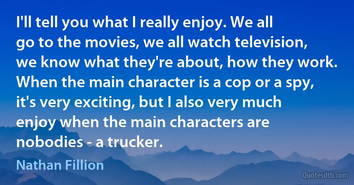 I'll tell you what I really enjoy. We all go to the movies, we all watch television, we know what they're about, how they work. When the main character is a cop or a spy, it's very exciting, but I also very much enjoy when the main characters are nobodies - a trucker. (Nathan Fillion)