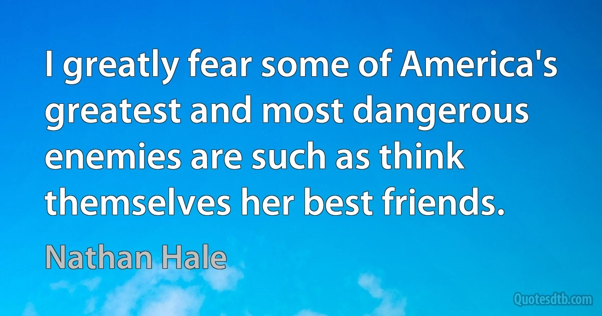 I greatly fear some of America's greatest and most dangerous enemies are such as think themselves her best friends. (Nathan Hale)