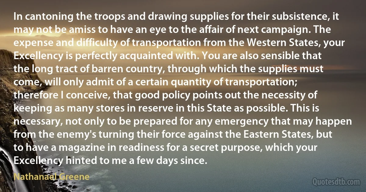 In cantoning the troops and drawing supplies for their subsistence, it may not be amiss to have an eye to the affair of next campaign. The expense and difficulty of transportation from the Western States, your Excellency is perfectly acquainted with. You are also sensible that the long tract of barren country, through which the supplies must come, will only admit of a certain quantity of transportation; therefore I conceive, that good policy points out the necessity of keeping as many stores in reserve in this State as possible. This is necessary, not only to be prepared for any emergency that may happen from the enemy's turning their force against the Eastern States, but to have a magazine in readiness for a secret purpose, which your Excellency hinted to me a few days since. (Nathanael Greene)