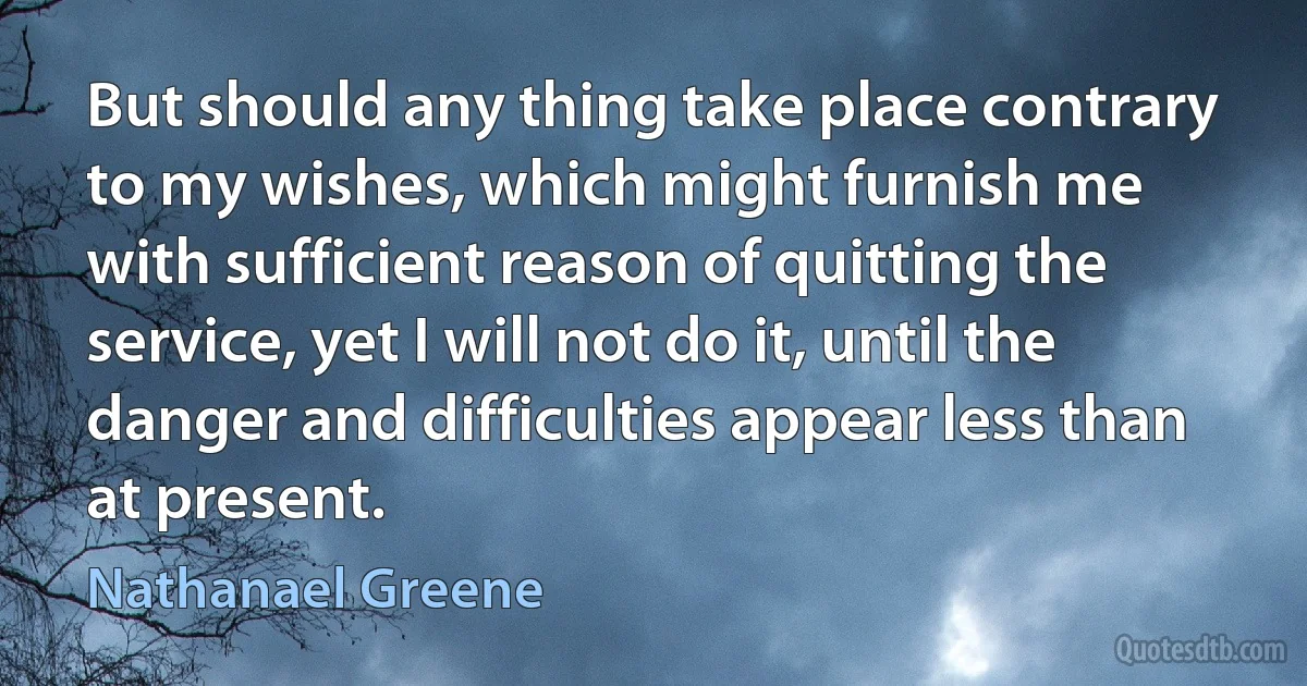 But should any thing take place contrary to my wishes, which might furnish me with sufficient reason of quitting the service, yet I will not do it, until the danger and difficulties appear less than at present. (Nathanael Greene)