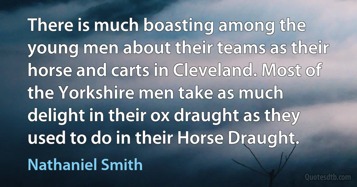 There is much boasting among the young men about their teams as their horse and carts in Cleveland. Most of the Yorkshire men take as much delight in their ox draught as they used to do in their Horse Draught. (Nathaniel Smith)