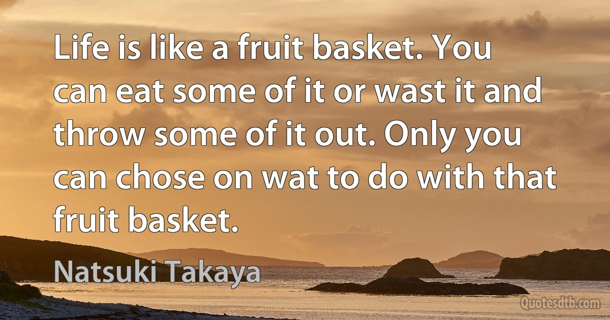 Life is like a fruit basket. You can eat some of it or wast it and throw some of it out. Only you can chose on wat to do with that fruit basket. (Natsuki Takaya)