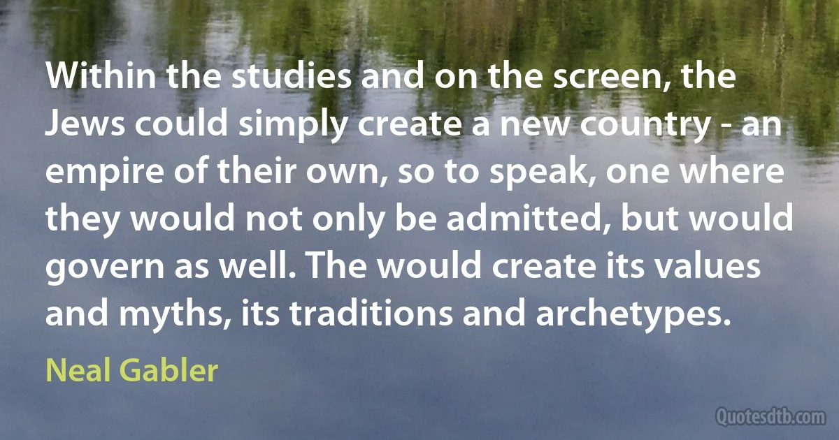 Within the studies and on the screen, the Jews could simply create a new country - an empire of their own, so to speak, one where they would not only be admitted, but would govern as well. The would create its values and myths, its traditions and archetypes. (Neal Gabler)