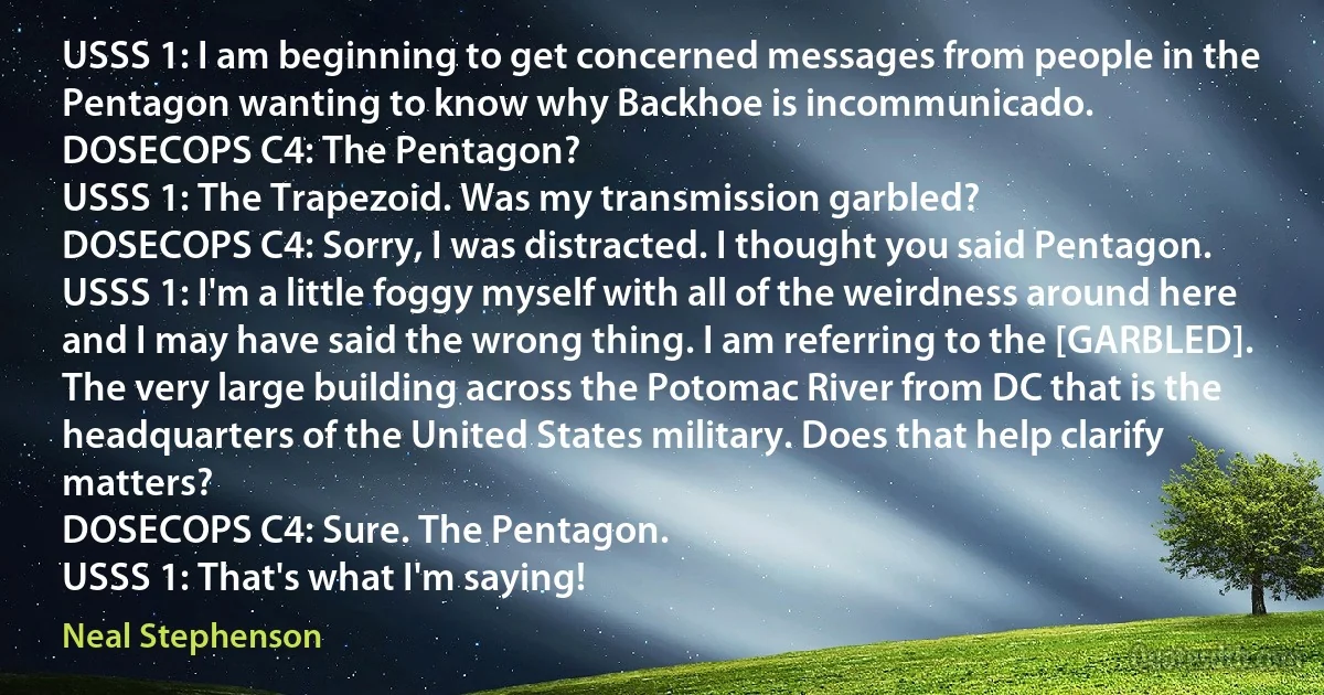 USSS 1: I am beginning to get concerned messages from people in the Pentagon wanting to know why Backhoe is incommunicado.
DOSECOPS C4: The Pentagon?
USSS 1: The Trapezoid. Was my transmission garbled?
DOSECOPS C4: Sorry, I was distracted. I thought you said Pentagon.
USSS 1: I'm a little foggy myself with all of the weirdness around here and I may have said the wrong thing. I am referring to the [GARBLED]. The very large building across the Potomac River from DC that is the headquarters of the United States military. Does that help clarify matters?
DOSECOPS C4: Sure. The Pentagon.
USSS 1: That's what I'm saying! (Neal Stephenson)