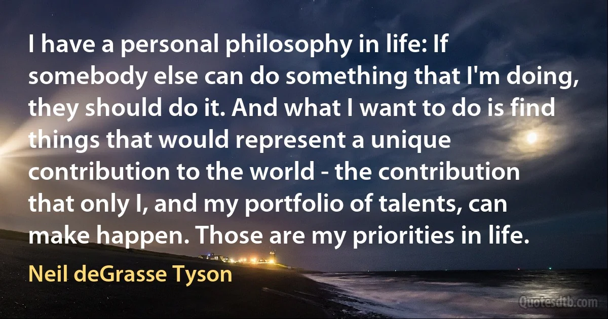 I have a personal philosophy in life: If somebody else can do something that I'm doing, they should do it. And what I want to do is find things that would represent a unique contribution to the world - the contribution that only I, and my portfolio of talents, can make happen. Those are my priorities in life. (Neil deGrasse Tyson)