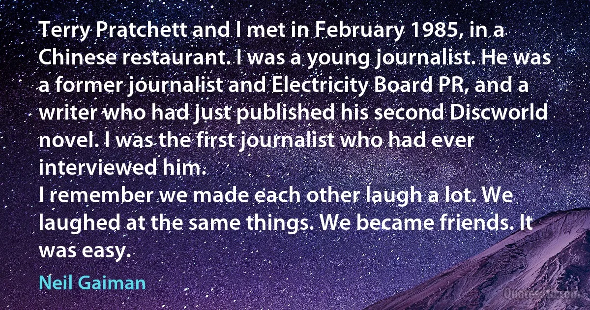 Terry Pratchett and I met in February 1985, in a Chinese restaurant. I was a young journalist. He was a former journalist and Electricity Board PR, and a writer who had just published his second Discworld novel. I was the first journalist who had ever interviewed him.
I remember we made each other laugh a lot. We laughed at the same things. We became friends. It was easy. (Neil Gaiman)