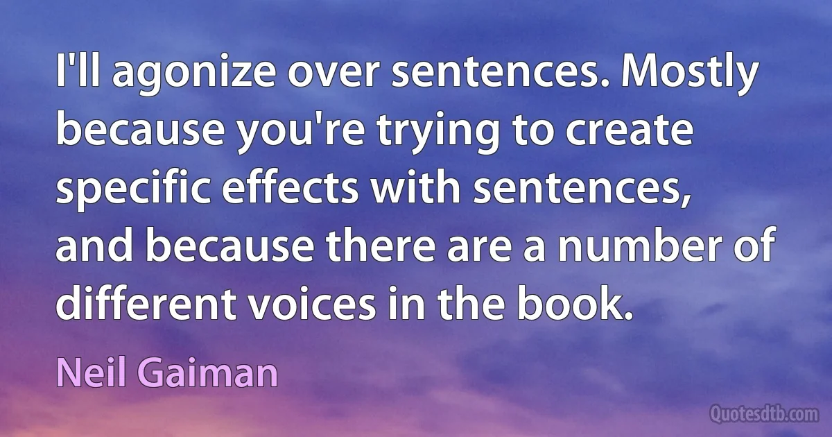 I'll agonize over sentences. Mostly because you're trying to create specific effects with sentences, and because there are a number of different voices in the book. (Neil Gaiman)