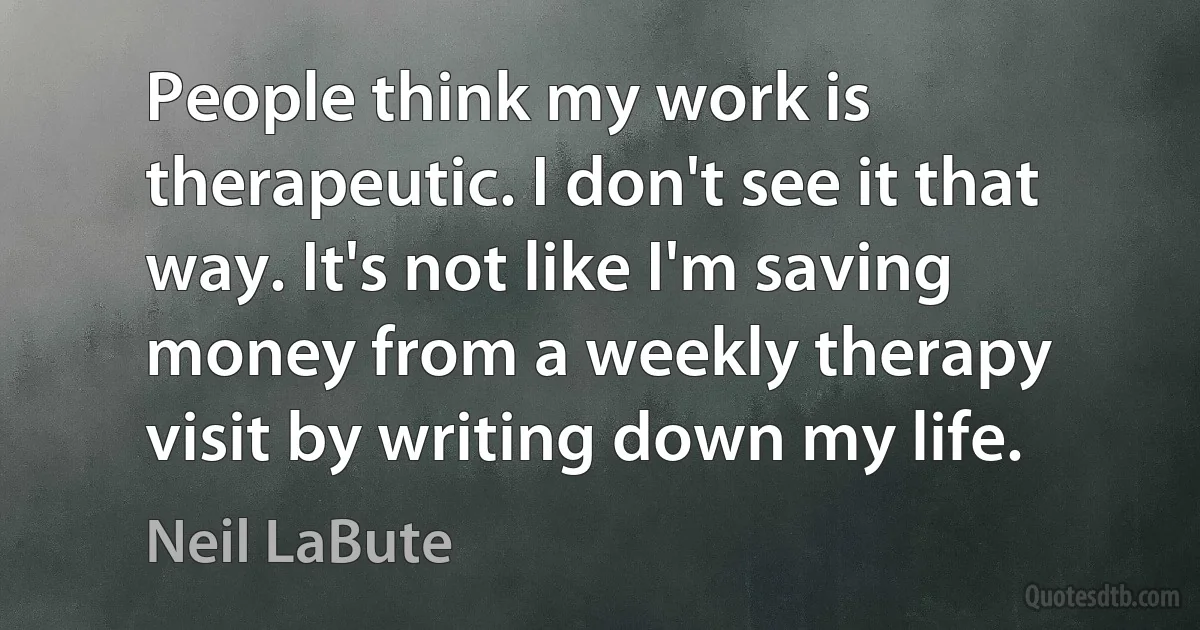 People think my work is therapeutic. I don't see it that way. It's not like I'm saving money from a weekly therapy visit by writing down my life. (Neil LaBute)