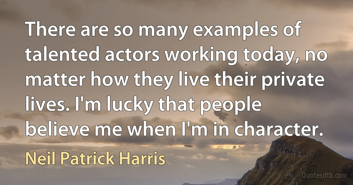 There are so many examples of talented actors working today, no matter how they live their private lives. I'm lucky that people believe me when I'm in character. (Neil Patrick Harris)