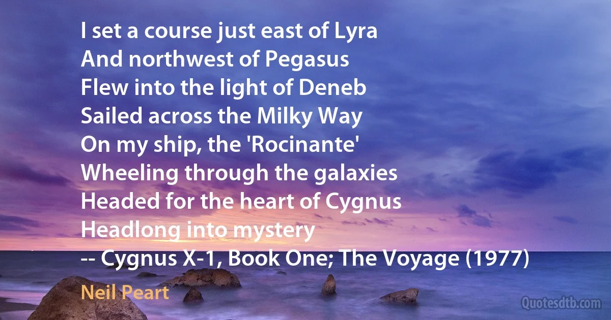 I set a course just east of Lyra
And northwest of Pegasus
Flew into the light of Deneb
Sailed across the Milky Way
On my ship, the 'Rocinante'
Wheeling through the galaxies
Headed for the heart of Cygnus
Headlong into mystery
-- Cygnus X-1, Book One; The Voyage (1977) (Neil Peart)