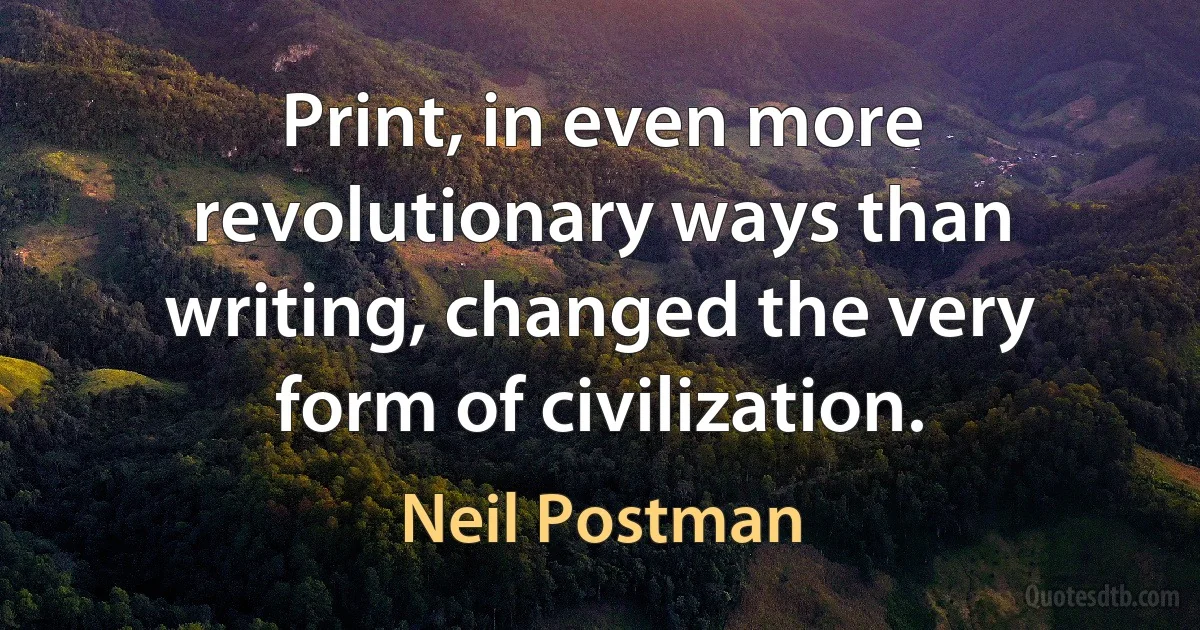 Print, in even more revolutionary ways than writing, changed the very form of civilization. (Neil Postman)