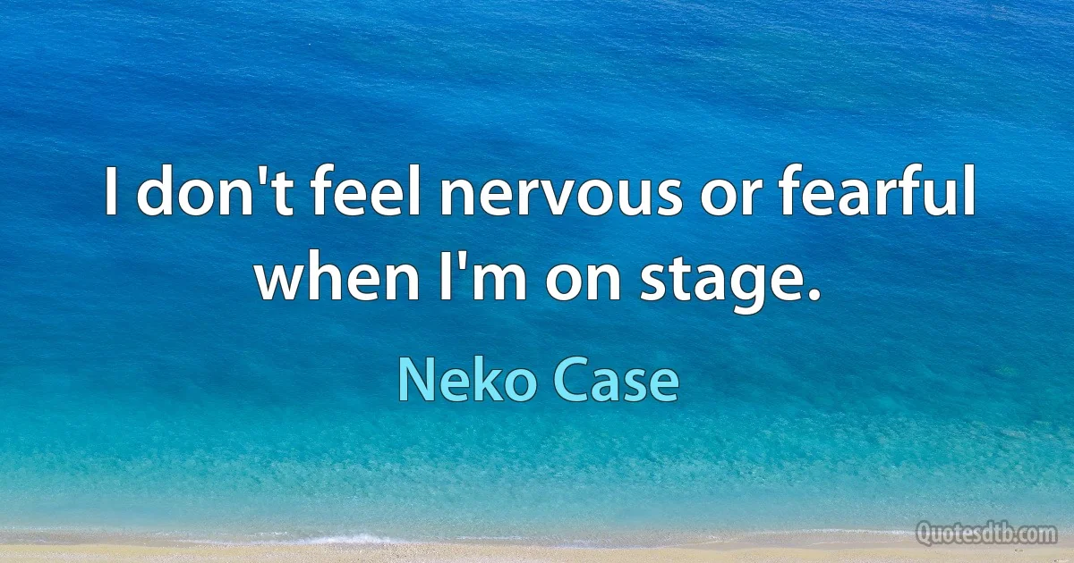 I don't feel nervous or fearful when I'm on stage. (Neko Case)