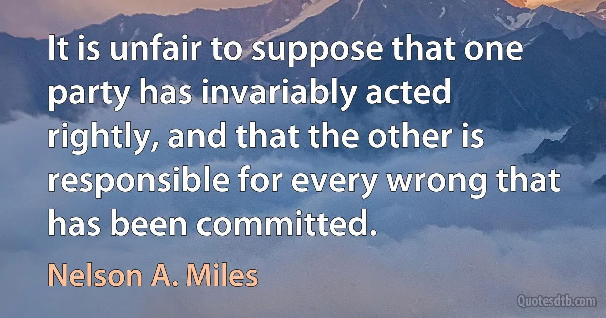 It is unfair to suppose that one party has invariably acted rightly, and that the other is responsible for every wrong that has been committed. (Nelson A. Miles)