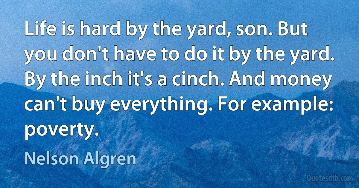 Life is hard by the yard, son. But you don't have to do it by the yard. By the inch it's a cinch. And money can't buy everything. For example: poverty. (Nelson Algren)