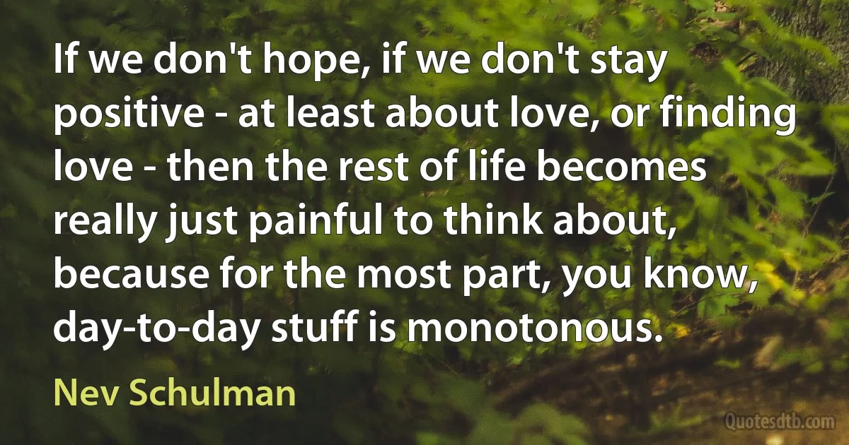 If we don't hope, if we don't stay positive - at least about love, or finding love - then the rest of life becomes really just painful to think about, because for the most part, you know, day-to-day stuff is monotonous. (Nev Schulman)