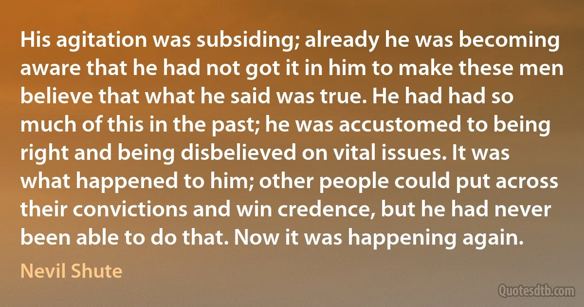 His agitation was subsiding; already he was becoming aware that he had not got it in him to make these men believe that what he said was true. He had had so much of this in the past; he was accustomed to being right and being disbelieved on vital issues. It was what happened to him; other people could put across their convictions and win credence, but he had never been able to do that. Now it was happening again. (Nevil Shute)