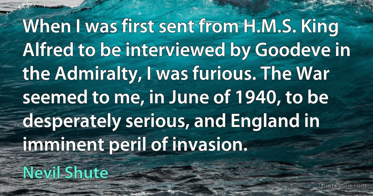 When I was first sent from H.M.S. King Alfred to be interviewed by Goodeve in the Admiralty, I was furious. The War seemed to me, in June of 1940, to be desperately serious, and England in imminent peril of invasion. (Nevil Shute)