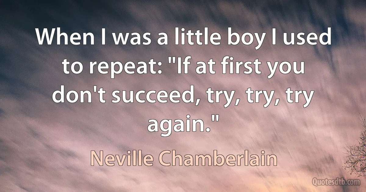 When I was a little boy I used to repeat: "If at first you don't succeed, try, try, try again." (Neville Chamberlain)